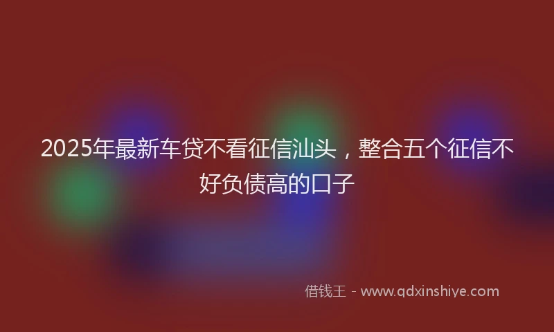 2025年最新车贷不看征信汕头，整合五个征信不好负债高的口子