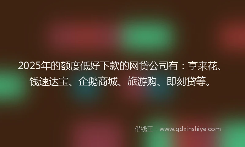 2025年的额度低好下款的网贷公司有：享来花、钱速达宝、企鹅商城、旅游购、即刻贷等。