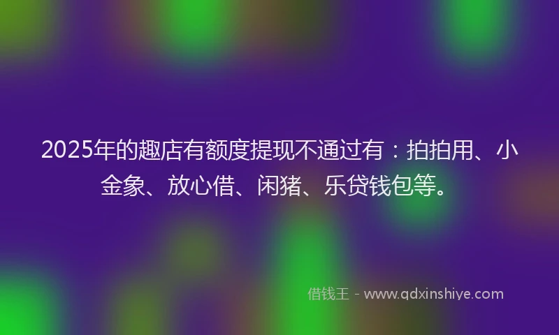 2025年的趣店有额度提现不通过有：拍拍用、小金象、放心借、闲猪、乐贷钱包等。