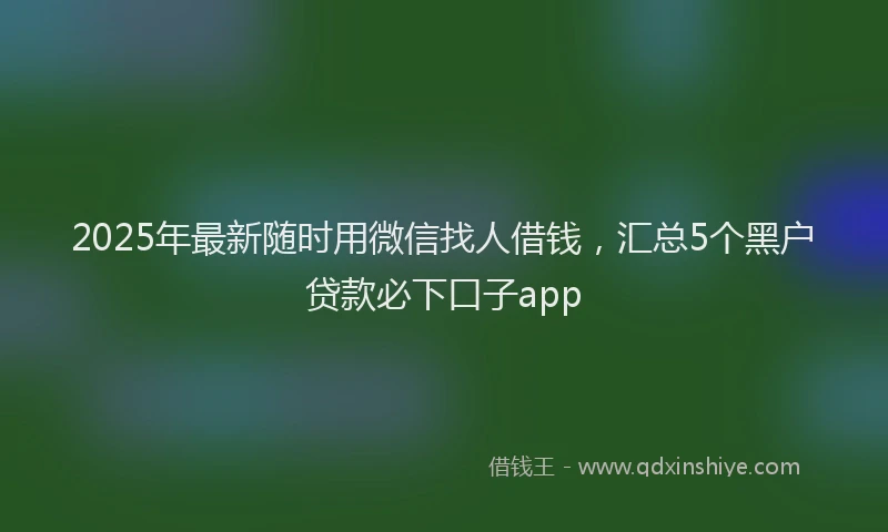 2025年最新随时用微信找人借钱，汇总5个黑户贷款必下口子app