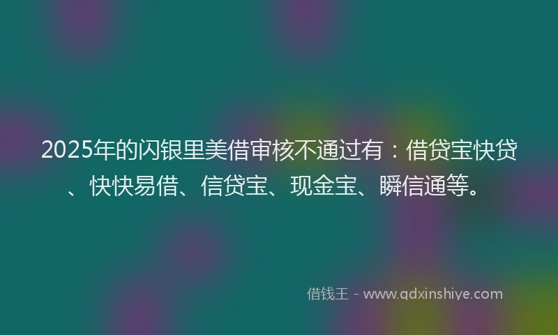 2025年的闪银里美借审核不通过有：借贷宝快贷、快快易借、信贷宝、现金宝、瞬信通等。