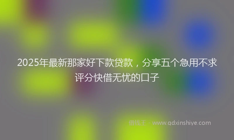2025年最新那家好下款贷款，分享五个急用不求评分快借无忧的口子