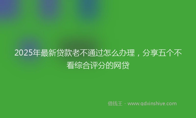 2025年最新贷款老不通过怎么办理，分享五个不看综合评分的网贷