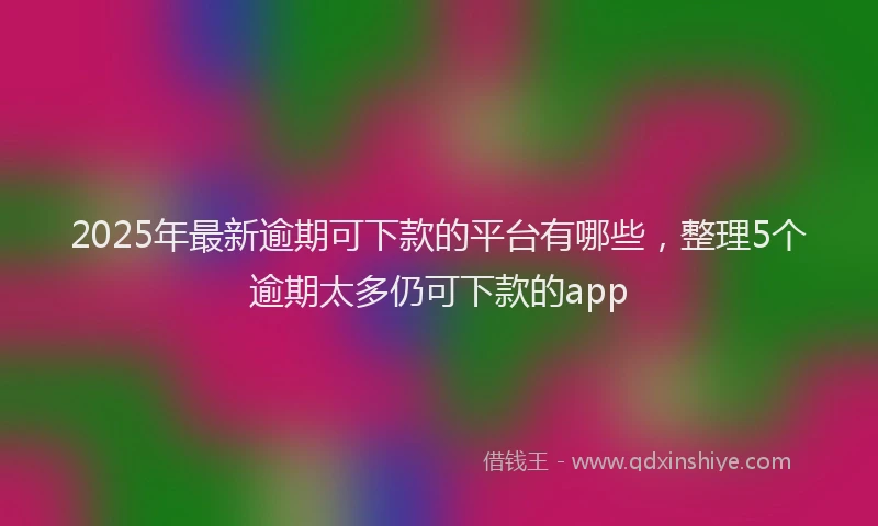 2025年最新逾期可下款的平台有哪些，整理5个逾期太多仍可下款的app