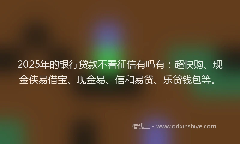 2025年的银行贷款不看征信有吗有：超快购、现金侠易借宝、现金易、信和易贷、乐贷钱包等。
