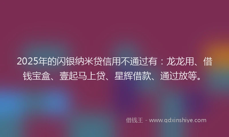 2025年的闪银纳米贷信用不通过有:龙龙用、借钱宝盒、壹起马上贷、星辉借款、通过放等。