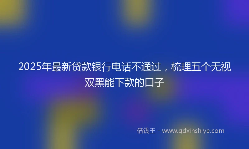 2025年最新贷款银行电话不通过，梳理五个无视双黑能下款的口子