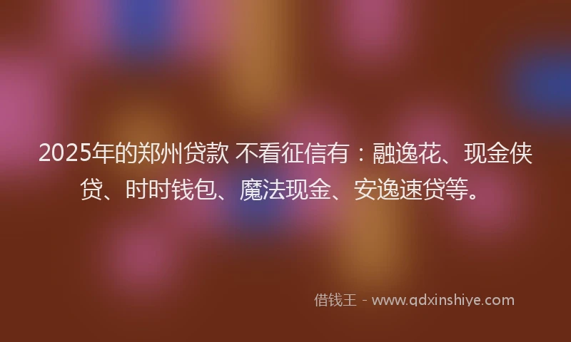 2025年的郑州贷款 不看征信有：融逸花、现金侠贷、时时钱包、魔法现金、安逸速贷等。