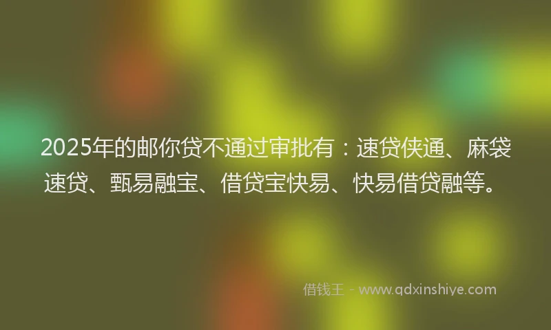 2025年的邮你贷不通过审批有：速贷侠通、麻袋速贷、甄易融宝、借贷宝快易、快易借贷融等。