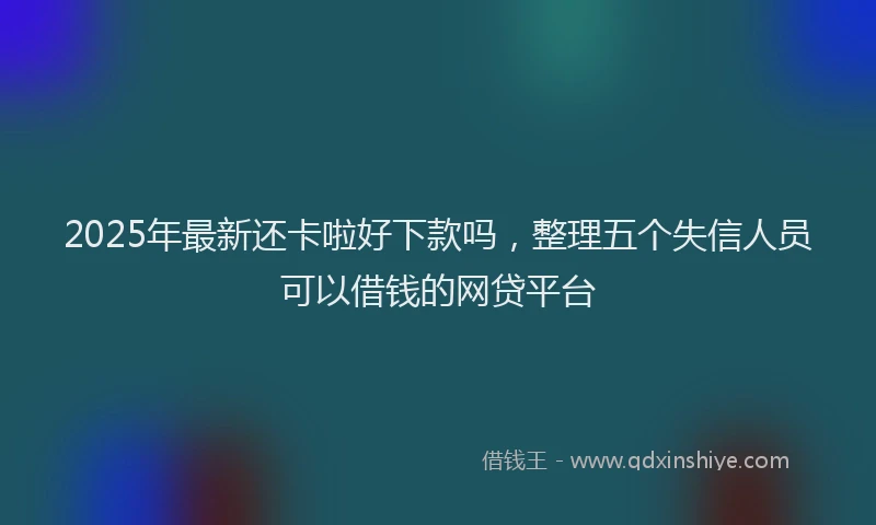2025年最新还卡啦好下款吗，整理五个失信人员可以借钱的网贷平台