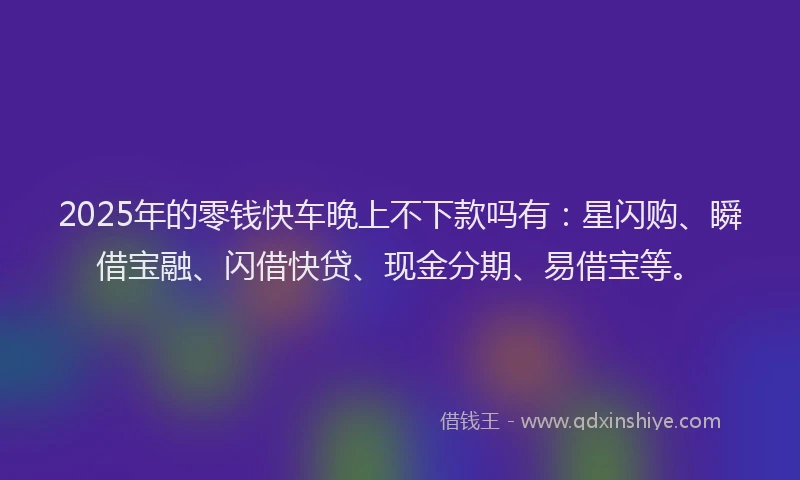 2025年的零钱快车晚上不下款吗有：星闪购、瞬借宝融、闪借快贷、现金分期、易借宝等。