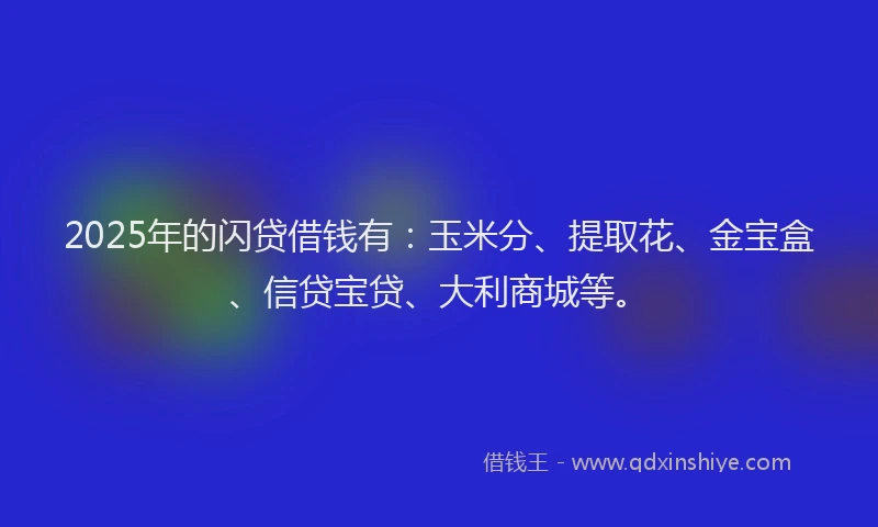 2025年的闪贷借钱有：玉米分、提取花、金宝盒、信贷宝贷、大利商城等。