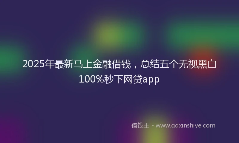 2025年最新马上金融借钱，总结五个无视黑白100%秒下网贷app