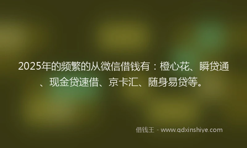 2025年的频繁的从微信借钱有：橙心花、瞬贷通、现金贷速借、京卡汇、随身易贷等。