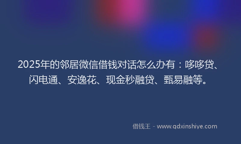 2025年的邻居微信借钱对话怎么办有：哆哆贷、闪电通、安逸花、现金秒融贷、甄易融等。