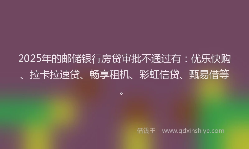 2025年的邮储银行房贷审批不通过有：优乐快购、拉卡拉速贷、畅享租机、彩虹信贷、甄易借等。