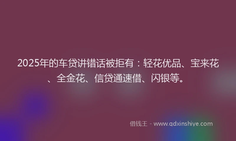 2025年的车贷讲错话被拒有：轻花优品、宝来花、全金花、信贷通速借、闪银等。
