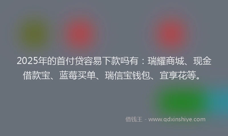 2025年的首付贷容易下款吗有：瑞耀商城、现金借款宝、蓝莓买单、瑞信宝钱包、宜享花等。