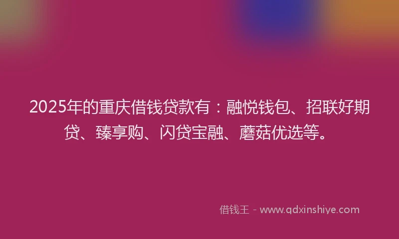 2025年的重庆借钱贷款有：融悦钱包、招联好期贷、臻享购、闪贷宝融、蘑菇优选等。