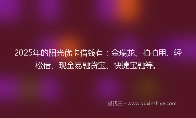 2025年的阳光优卡借钱有：金瑞龙、拍拍用、轻松借、现金易融贷宝、快捷宝融等。