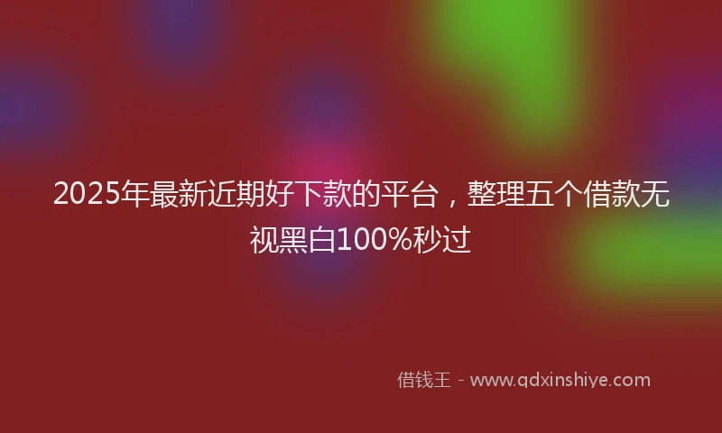 2025年最新近期好下款的平台，整理五个借款无视黑白100%秒过