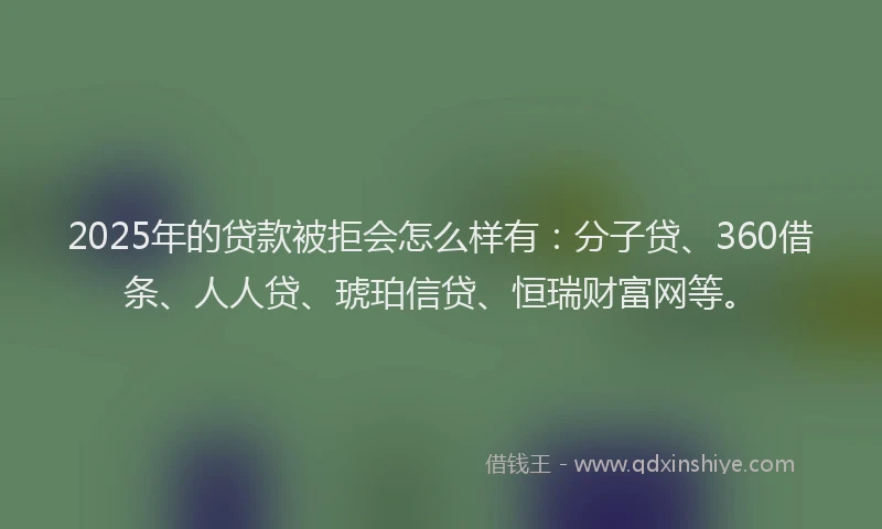 2025年的贷款被拒会怎么样有：分子贷、360借条、人人贷、琥珀信贷、恒瑞财富网等。