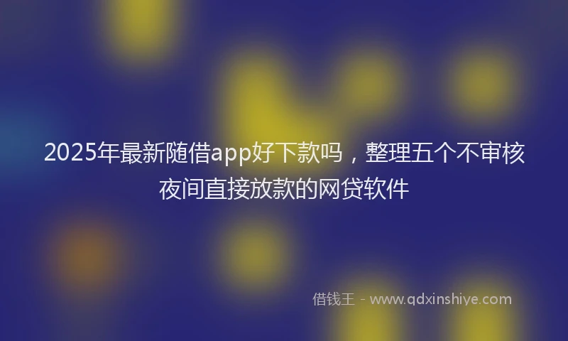 2025年最新随借app好下款吗，整理五个不审核夜间直接放款的网贷软件