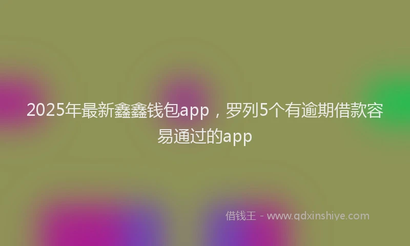 2025年最新鑫鑫钱包app，罗列5个有逾期借款容易通过的app