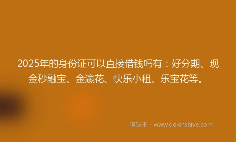2025年的身份证可以直接借钱吗有:好分期、现金秒融宝、金瀛花、快乐小租、乐宝花等。