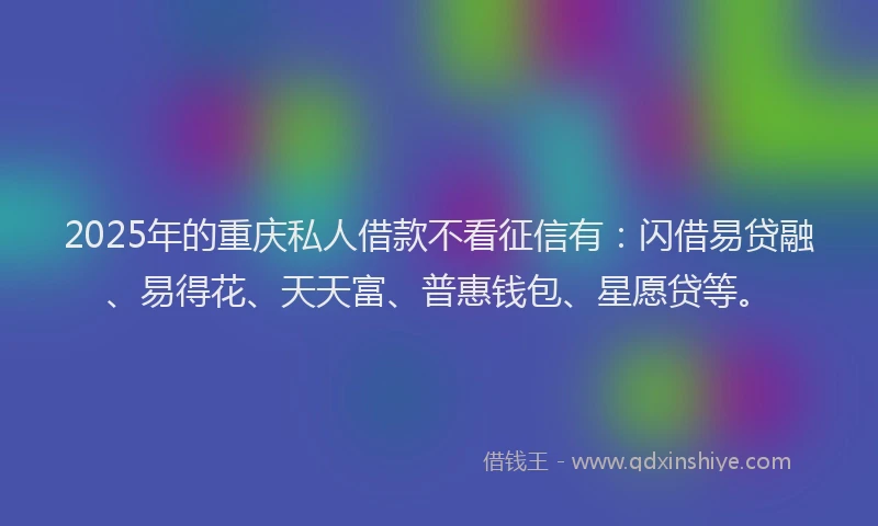 2025年的重庆私人借款不看征信有：闪借易贷融、易得花、天天富、普惠钱包、星愿贷等。