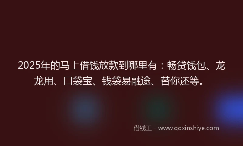 2025年的马上借钱放款到哪里有：畅贷钱包、龙龙用、口袋宝、钱袋易融途、替你还等。