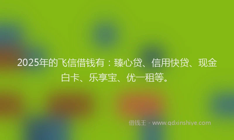 2025年的飞信借钱有：臻心贷、信用快贷、现金白卡、乐享宝、优一租等。