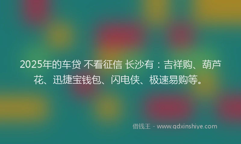 2025年的车贷 不看征信 长沙有：吉祥购、葫芦花、迅捷宝钱包、闪电侠、极速易购等。