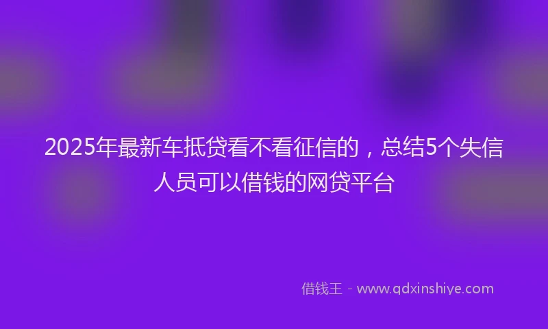 2025年最新车抵贷看不看征信的，总结5个失信人员可以借钱的网贷平台