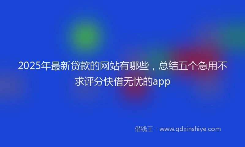 2025年最新贷款的网站有哪些，总结五个急用不求评分快借无忧的app