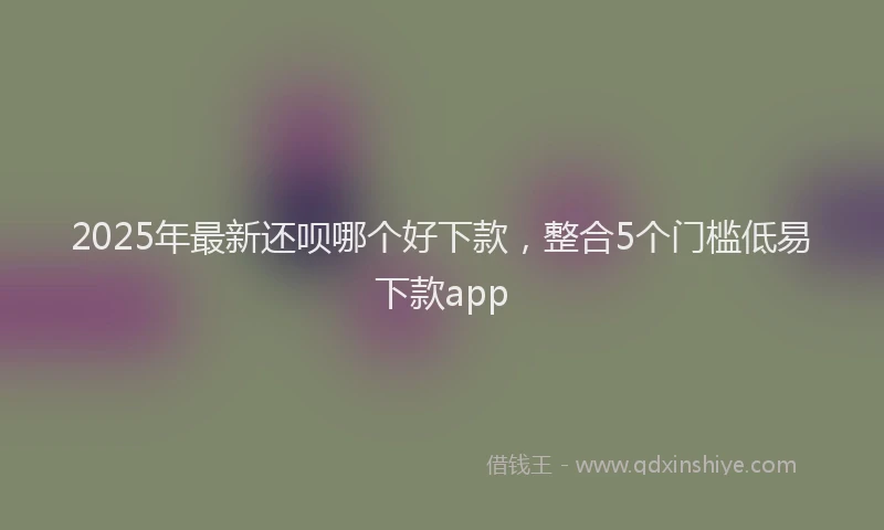 2025年最新还呗哪个好下款，整合5个门槛低易下款app