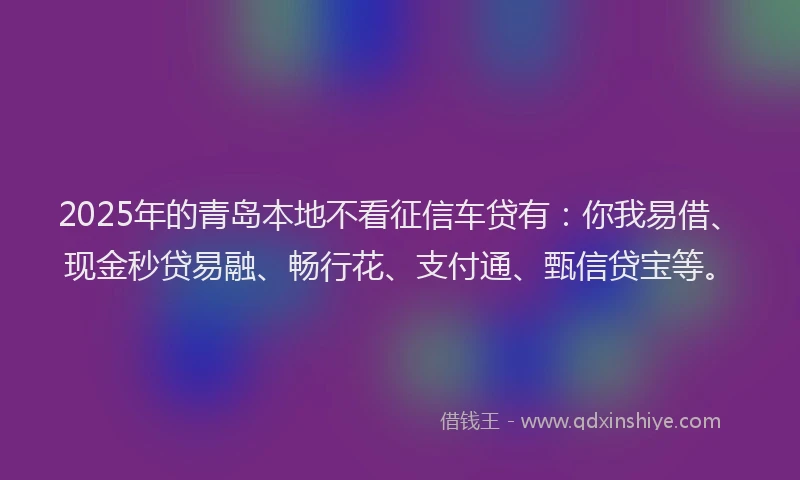 2025年的青岛本地不看征信车贷有：你我易借、现金秒贷易融、畅行花、支付通、甄信贷宝等。
