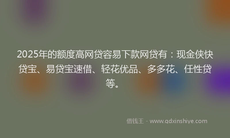 2025年的额度高网贷容易下款网贷有：现金侠快贷宝、易贷宝速借、轻花优品、多多花、任性贷等。