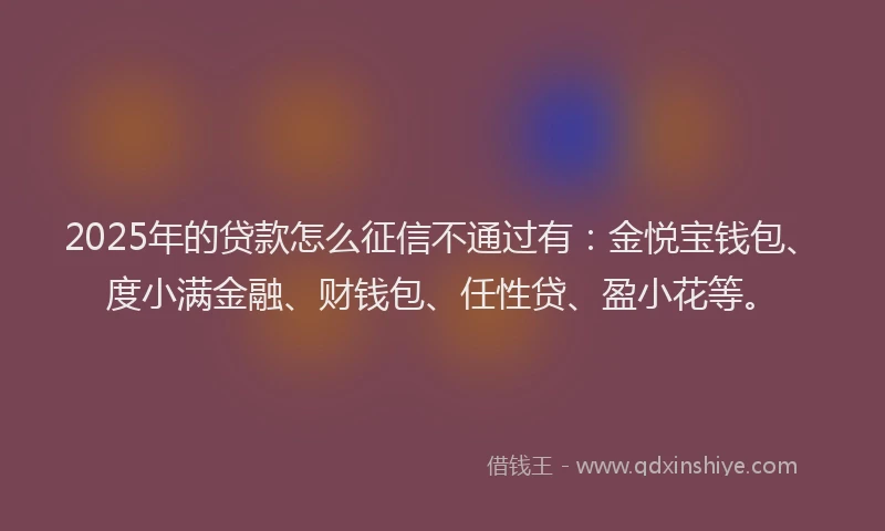 2025年的贷款怎么征信不通过有：金悦宝钱包、度小满金融、财钱包、任性贷、盈小花等。