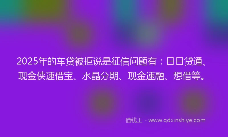 2025年的车贷被拒说是征信问题有：日日贷通、现金侠速借宝、水晶分期、现金速融、想借等。