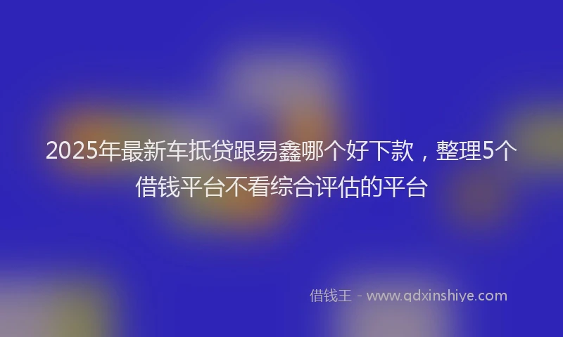 2025年最新车抵贷跟易鑫哪个好下款，整理5个借钱平台不看综合评估的平台