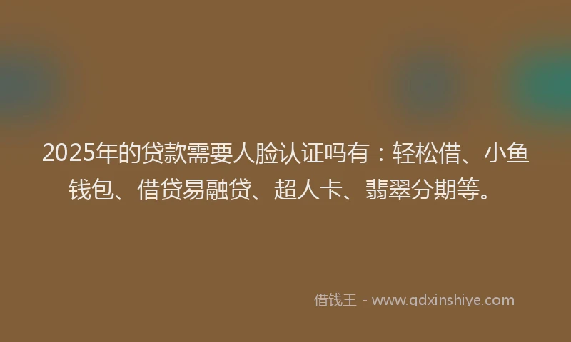 2025年的贷款需要人脸认证吗有：轻松借、小鱼钱包、借贷易融贷、超人卡、翡翠分期等。