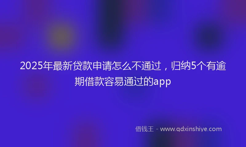 2025年最新贷款申请怎么不通过，归纳5个有逾期借款容易通过的app