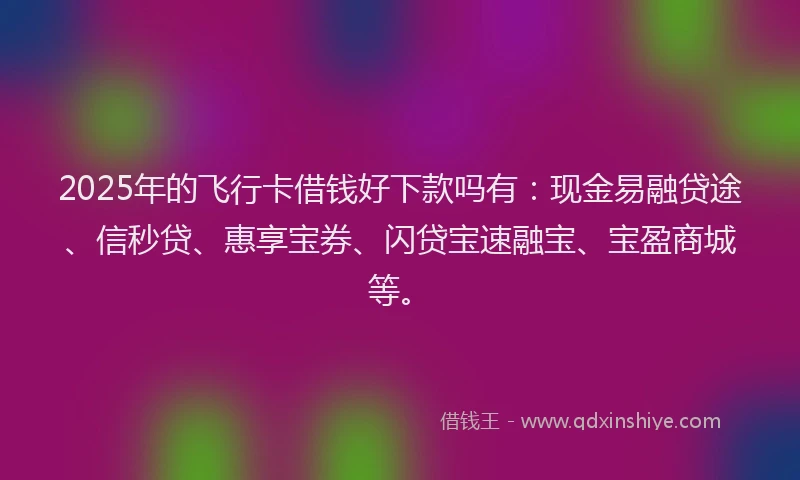 2025年的飞行卡借钱好下款吗有：现金易融贷途、信秒贷、惠享宝券、闪贷宝速融宝、宝盈商城等。