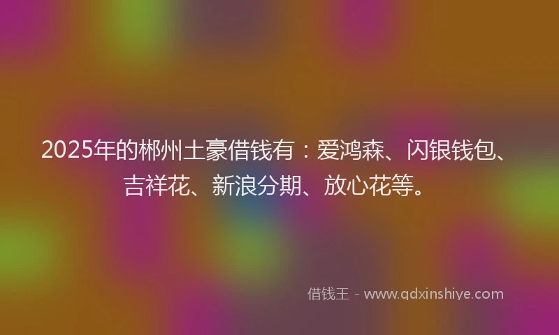 2025年的郴州土豪借钱有：爱鸿森、闪银钱包、吉祥花、新浪分期、放心花等。