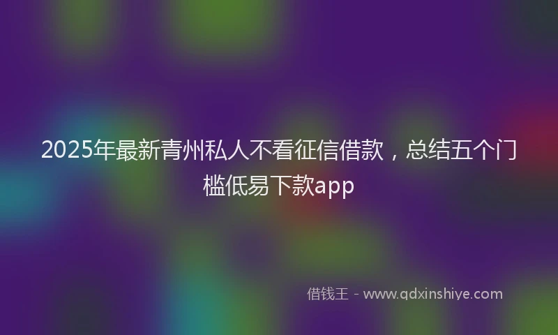 2025年最新青州私人不看征信借款，总结五个门槛低易下款app