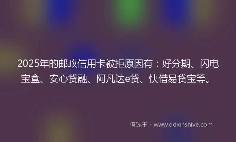 2025年的邮政信用卡被拒原因有：好分期、闪电宝盒、安心贷融、阿凡达e贷、快借易贷宝等。