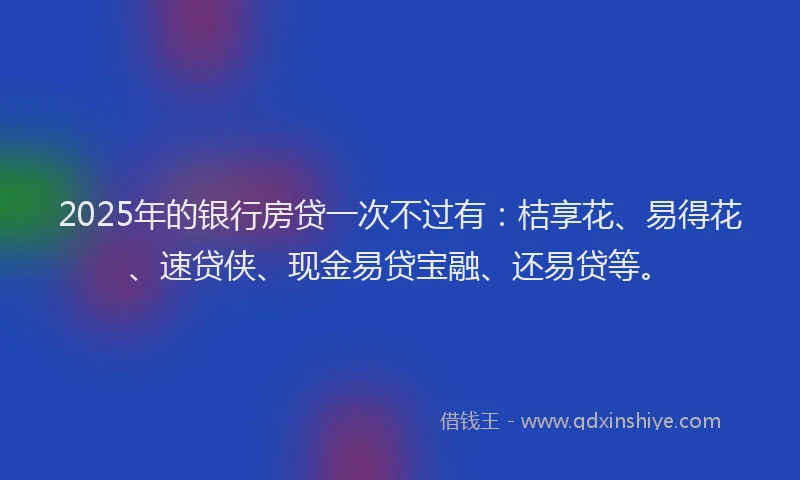 2025年的银行房贷一次不过有：桔享花、易得花、速贷侠、现金易贷宝融、还易贷等。