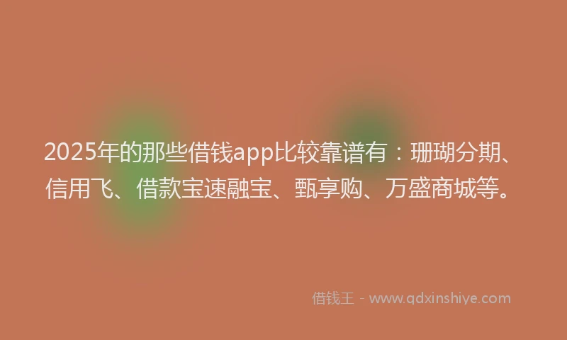 2025年的那些借钱app比较靠谱有：珊瑚分期、信用飞、借款宝速融宝、甄享购、万盛商城等。