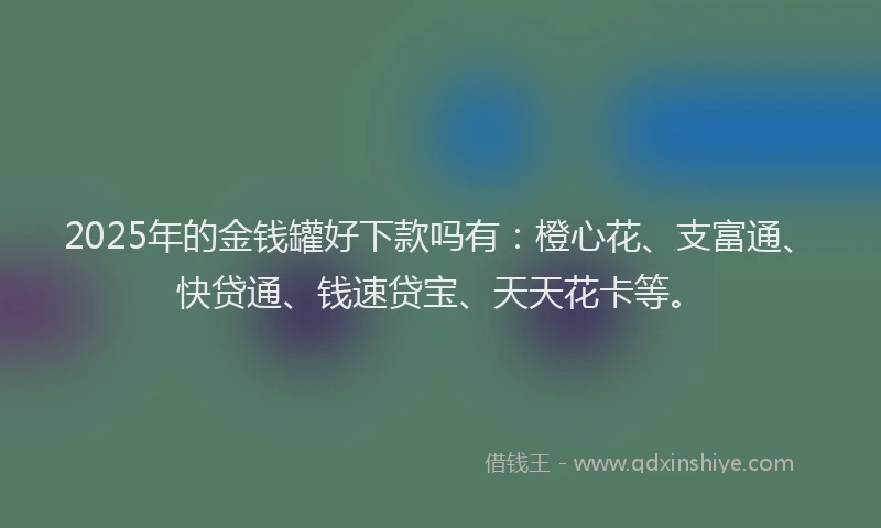 2025年的金钱罐好下款吗有：橙心花、支富通、快贷通、钱速贷宝、天天花卡等。